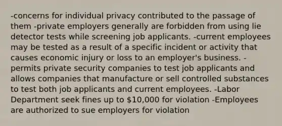 -concerns for individual privacy contributed to the passage of them -private employers generally are forbidden from using lie detector tests while screening job applicants. -current employees may be tested as a result of a specific incident or activity that causes economic injury or loss to an employer's business. -permits private security companies to test job applicants and allows companies that manufacture or sell controlled substances to test both job applicants and current employees. -Labor Department seek fines up to 10,000 for violation -Employees are authorized to sue employers for violation