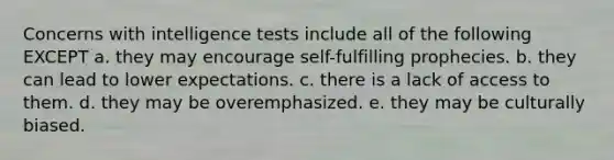 Concerns with <a href='https://www.questionai.com/knowledge/kbdP4YrASs-intelligence-tests' class='anchor-knowledge'>intelligence tests</a> include all of the following EXCEPT a. ​they may encourage self-fulfilling prophecies. b. ​they can lead to lower expectations. c. ​there is a lack of access to them. d. ​they may be overemphasized. e. ​they may be culturally biased.