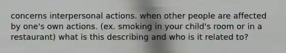 concerns interpersonal actions. when other people are affected by one's own actions. (ex. smoking in your child's room or in a restaurant) what is this describing and who is it related to?