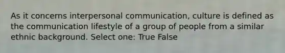 As it concerns interpersonal communication, culture is defined as the communication lifestyle of a group of people from a similar ethnic background. Select one: True False