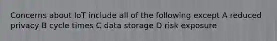 Concerns about IoT include all of the following except A reduced privacy B cycle times C data storage D risk exposure