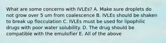 What are some concerns with IVLEs? A. Make sure droplets do not grow over 5 um from coalescence B. IVLEs should be shaken to break up flocculation C. IVLEs must be used for lipophilic drugs with poor water solubility. D. The drug should be compatible with the emulsifier E. All of the above