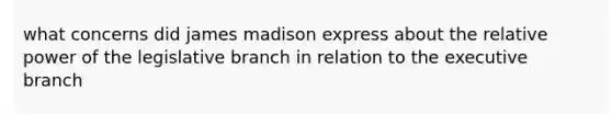 what concerns did james madison express about the relative power of the legislative branch in relation to the executive branch