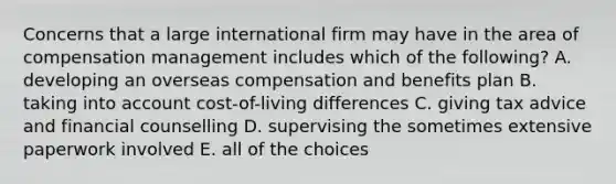 Concerns that a large international firm may have in the area of compensation management includes which of the following? A. developing an overseas compensation and benefits plan B. taking into account cost-of-living differences C. giving tax advice and financial counselling D. supervising the sometimes extensive paperwork involved E. all of the choices