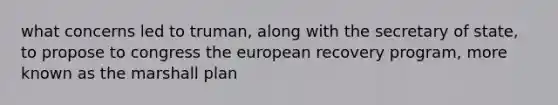 what concerns led to truman, along with the secretary of state, to propose to congress the european recovery program, more known as the marshall plan