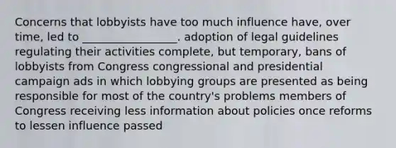 Concerns that lobbyists have too much influence have, over time, led to _________________. adoption of legal guidelines regulating their activities complete, but temporary, bans of lobbyists from Congress congressional and presidential campaign ads in which lobbying groups are presented as being responsible for most of the country's problems members of Congress receiving less information about policies once reforms to lessen influence passed