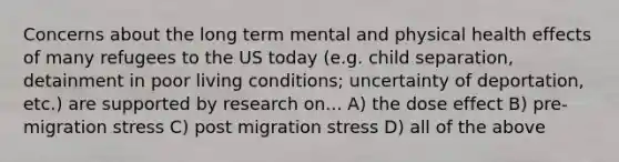 Concerns about the long term mental and physical health effects of many refugees to the US today (e.g. child separation, detainment in poor living conditions; uncertainty of deportation, etc.) are supported by research on... A) the dose effect B) pre-migration stress C) post migration stress D) all of the above