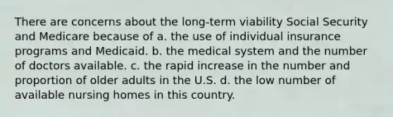 There are concerns about the long-term viability Social Security and Medicare because of a. the use of individual insurance programs and Medicaid. b. the medical system and the number of doctors available. c. the rapid increase in the number and proportion of older adults in the U.S. d. the low number of available nursing homes in this country.