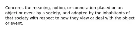 Concerns the meaning, notion, or connotation placed on an object or event by a society, and adopted by the inhabitants of that society with respect to how they view or deal with the object or event.