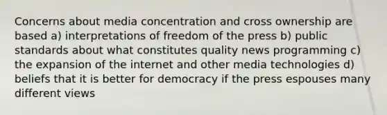 Concerns about media concentration and cross ownership are based a) interpretations of freedom of the press b) public standards about what constitutes quality news programming c) the expansion of the internet and other media technologies d) beliefs that it is better for democracy if the press espouses many different views