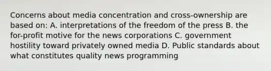 Concerns about media concentration and cross-ownership are based on: A. interpretations of the freedom of the press B. the for-profit motive for the news corporations C. government hostility toward privately owned media D. Public standards about what constitutes quality news programming