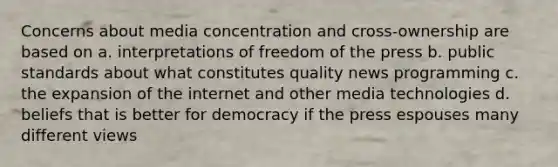 Concerns about media concentration and cross-ownership are based on a. interpretations of freedom of the press b. public standards about what constitutes quality news programming c. the expansion of the internet and other media technologies d. beliefs that is better for democracy if the press espouses many different views