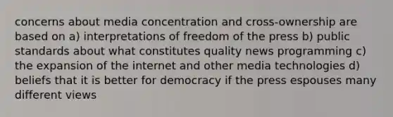 concerns about media concentration and cross-ownership are based on a) interpretations of freedom of the press b) public standards about what constitutes quality news programming c) the expansion of the internet and other media technologies d) beliefs that it is better for democracy if the press espouses many different views