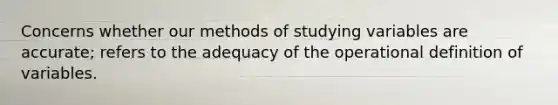 Concerns whether our methods of studying variables are accurate; refers to the adequacy of the operational definition of variables.