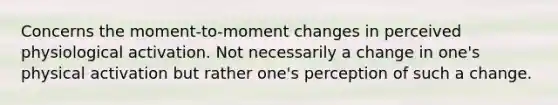 Concerns the moment-to-moment changes in perceived physiological activation. Not necessarily a change in one's physical activation but rather one's perception of such a change.