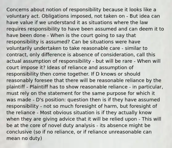 Concerns about notion of responsibility because it looks like a voluntary act. Obligations imposed, not taken on - But idea can have value if we understand it as situations where the law requires responsibility to have been assumed and can deem it to have been done - When is the court going to say that responsibility is assumed? Can be situations were have voluntarily undertaken to take reasonable care - similar to contract, only difference is absence of consideration, call this actual assumption of responsibility - but will be rare - When will court impose it? Ideas of reliance and assumption of responsibility then come together. If D knows or should reasonably foresee that there will be reasonable reliance by the plaintiff - Plaintiff has to show reasonable reliance - in particular, must rely on the statement for the same purpose for which it was made - D's position: question then is if they have assumed responsibility - not so much foresight of harm, but foresight of the reliance - Most obvious situation is if they actually know when they are giving advice that it will be relied upon - This will be at the core of novel duty analysis - its absence might be conclusive (so if no reliance, or if reliance unreasonable can mean no duty)