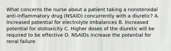 What concerns the nurse about a patient taking a nonsteroidal anti-inflammatory drug (NSAID) concurrently with a diuretic? A. Increased potential for electrolyte imbalances B. Increased potential for ototoxicity C. Higher doses of the diuretic will be required to be effective D. NSAIDs increase the potential for renal failure