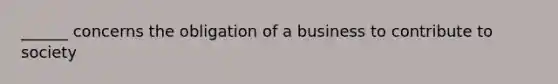 ______ concerns the obligation of a business to contribute to society