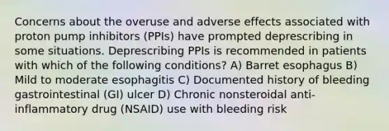 Concerns about the overuse and adverse effects associated with proton pump inhibitors (PPIs) have prompted deprescribing in some situations. Deprescribing PPIs is recommended in patients with which of the following conditions? A) Barret esophagus B) Mild to moderate esophagitis C) Documented history of bleeding gastrointestinal (GI) ulcer D) Chronic nonsteroidal anti-inflammatory drug (NSAID) use with bleeding risk