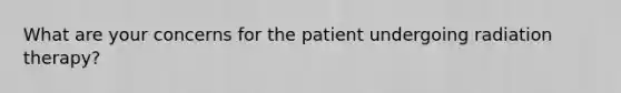 What are your concerns for the patient undergoing radiation therapy?