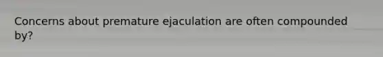 Concerns about premature ejaculation are often compounded by?