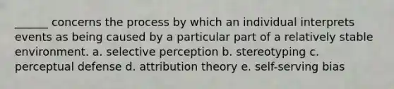 ______ concerns the process by which an individual interprets events as being caused by a particular part of a relatively stable environment. a. selective perception b. stereotyping c. perceptual defense d. attribution theory e. self-serving bias