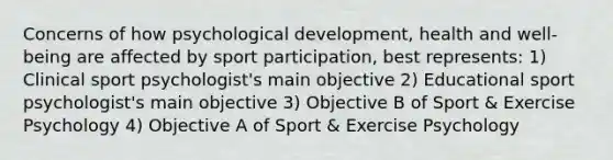 Concerns of how psychological development, health and well-being are affected by sport participation, best represents: 1) Clinical sport psychologist's main objective 2) Educational sport psychologist's main objective 3) Objective B of Sport & Exercise Psychology 4) Objective A of Sport & Exercise Psychology