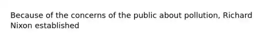 Because of the concerns of the public about pollution, Richard Nixon established