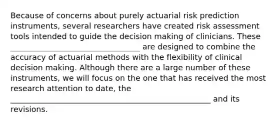 Because of concerns about purely actuarial risk prediction instruments, several researchers have created risk assessment tools intended to guide the decision making of clinicians. These _________________________________ are designed to combine the accuracy of actuarial methods with the flexibility of clinical decision making. Although there are a large number of these instruments, we will focus on the one that has received the most research attention to date, the ___________________________________________________ and its revisions.