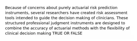 Because of concerns about purely actuarial risk prediction instruments, several researchers have created risk assessment tools intended to guide the decision making of clinicians. These structured professional judgment instruments are designed to combine the accuracy of actuarial methods with the flexibility of clinical decision making TRUE OR FALSE