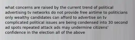 what concerns are raised by the current trend of political advertising tv networks do not provide free airtime to politicians only wealthy candidates can afford to advertise on tv complicated political issues are being condensed into 30 second ad spots repeated attack ads may undermine citizens' confidence in the election all of the above