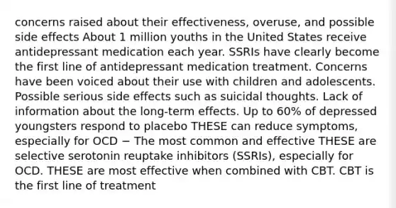 concerns raised about their effectiveness, overuse, and possible side effects About 1 million youths in the United States receive antidepressant medication each year. SSRIs have clearly become the first line of antidepressant medication treatment. Concerns have been voiced about their use with children and adolescents. Possible serious side effects such as suicidal thoughts. Lack of information about the long-term effects. Up to 60% of depressed youngsters respond to placebo THESE can reduce symptoms, especially for OCD − The most common and effective THESE are selective serotonin reuptake inhibitors (SSRIs), especially for OCD. THESE are most effective when combined with CBT. CBT is the first line of treatment