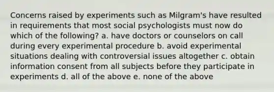 Concerns raised by experiments such as Milgram's have resulted in requirements that most social psychologists must now do which of the following? a. have doctors or counselors on call during every experimental procedure b. avoid experimental situations dealing with controversial issues altogether c. obtain information consent from all subjects before they participate in experiments d. all of the above e. none of the above