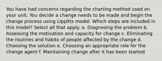 You have had concerns regarding the charting method used on your unit. You decide a change needs to be made and begin the change process using Lippitts model. Which steps are included in this model? Select all that apply. a. Diagnosing the problem b. Assessing the motivation and capacity for change c. Eliminating the routines and habits of people affected by the change d. Choosing the solution e. Choosing an appropriate role for the change agent f. Maintaining change after it has been started