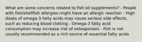 What are some concerns related to fish oil supplements? - People with fish/shellfish allergies might have an allergic reaction - High doses of omega-3 fatty acids may cause serious side effects, such as reducing blood clotting - Omega-3 fatty acid consumption may increase risk of osteoporosis - Fish is not usually recommended as a rich source of essential fatty acids