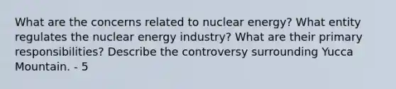 What are the concerns related to nuclear energy? What entity regulates the nuclear energy industry? What are their primary responsibilities? Describe the controversy surrounding Yucca Mountain. - 5