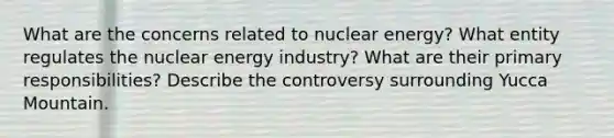 What are the concerns related to nuclear energy? What entity regulates the nuclear energy industry? What are their primary responsibilities? Describe the controversy surrounding Yucca Mountain.