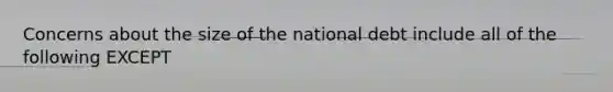 Concerns about the size of the national debt include all of the following EXCEPT