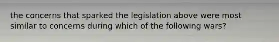 the concerns that sparked the legislation above were most similar to concerns during which of the following wars?