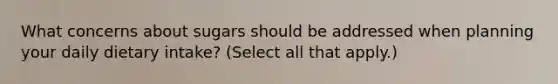What concerns about sugars should be addressed when planning your daily dietary intake? (Select all that apply.)