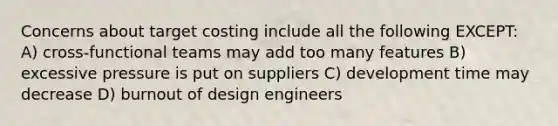 Concerns about target costing include all the following EXCEPT: A) cross-functional teams may add too many features B) excessive pressure is put on suppliers C) development time may decrease D) burnout of design engineers