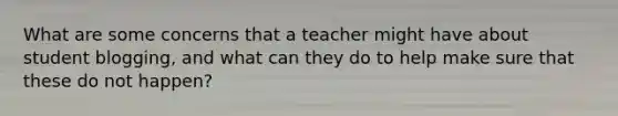 What are some concerns that a teacher might have about student blogging, and what can they do to help make sure that these do not happen?