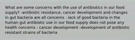 What are some concerns with the use of antibiotics in our food supply? -antibiotic resistance, cancer development and changes in gut bacteria are all concerns - lack of good bacteria in the human gut antibiotic use in our food supply does not pose any health concerns - cancer development -development of antibiotic resistant strains of bacteria