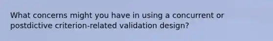 What concerns might you have in using a concurrent or postdictive criterion-related validation design?