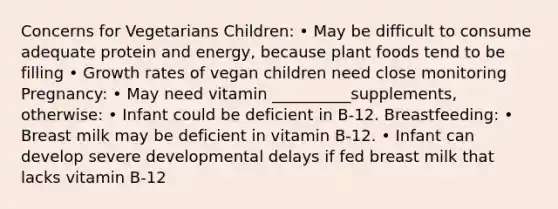 Concerns for Vegetarians Children: • May be difficult to consume adequate protein and energy, because plant foods tend to be filling • Growth rates of vegan children need close monitoring Pregnancy: • May need vitamin __________supplements, otherwise: • Infant could be deficient in B-12. Breastfeeding: • Breast milk may be deficient in vitamin B-12. • Infant can develop severe developmental delays if fed breast milk that lacks vitamin B-12