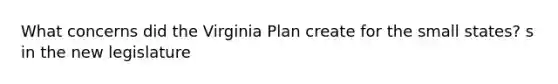 What concerns did the Virginia Plan create for the small states? s in the new legislature