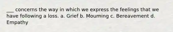 ___ concerns the way in which we express the feelings that we have following a loss. a. Grief b. Mourning c. Bereavement d. Empathy