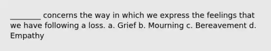 ________ concerns the way in which we express the feelings that we have following a loss. a. Grief b. Mourning c. Bereavement d. Empathy