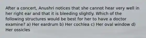 After a concert, Anushri notices that she cannot hear very well in her right ear and that it is bleeding slightly. Which of the following structures would be best for her to have a doctor examine? a) Her eardrum b) Her cochlea c) Her oval window d) Her ossicles