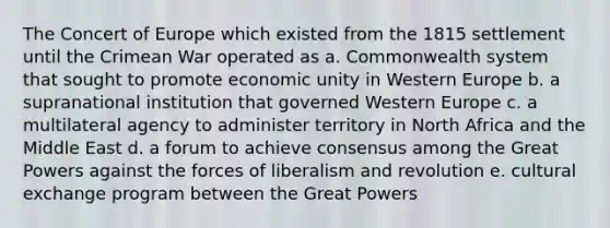 The Concert of Europe which existed from the 1815 settlement until the Crimean War operated as a. Commonwealth system that sought to promote economic unity in Western Europe b. a supranational institution that governed Western Europe c. a multilateral agency to administer territory in North Africa and the Middle East d. a forum to achieve consensus among the Great Powers against the forces of liberalism and revolution e. cultural exchange program between the Great Powers